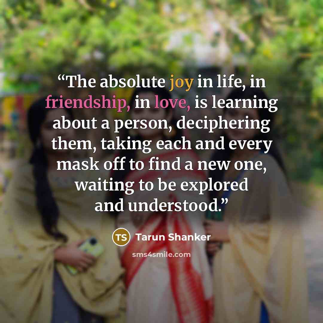 “The absolute joy in life, in friendship, in love, is learning about a person, deciphering them, taking each and every mask off to find a new one, waiting to be explored and understood.” quote by Tarun Shanker
