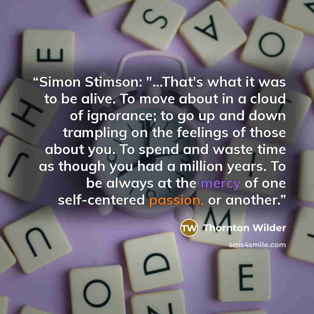 “Simon Stimson: "...That's what it was to be alive. To move about in a cloud of ignorance; to go up and down trampling on the feelings of those about you. To spend and waste time as though you had a million years. To be always at the mercy of one self-centered passion, or another.” quote by Thornton Wilder