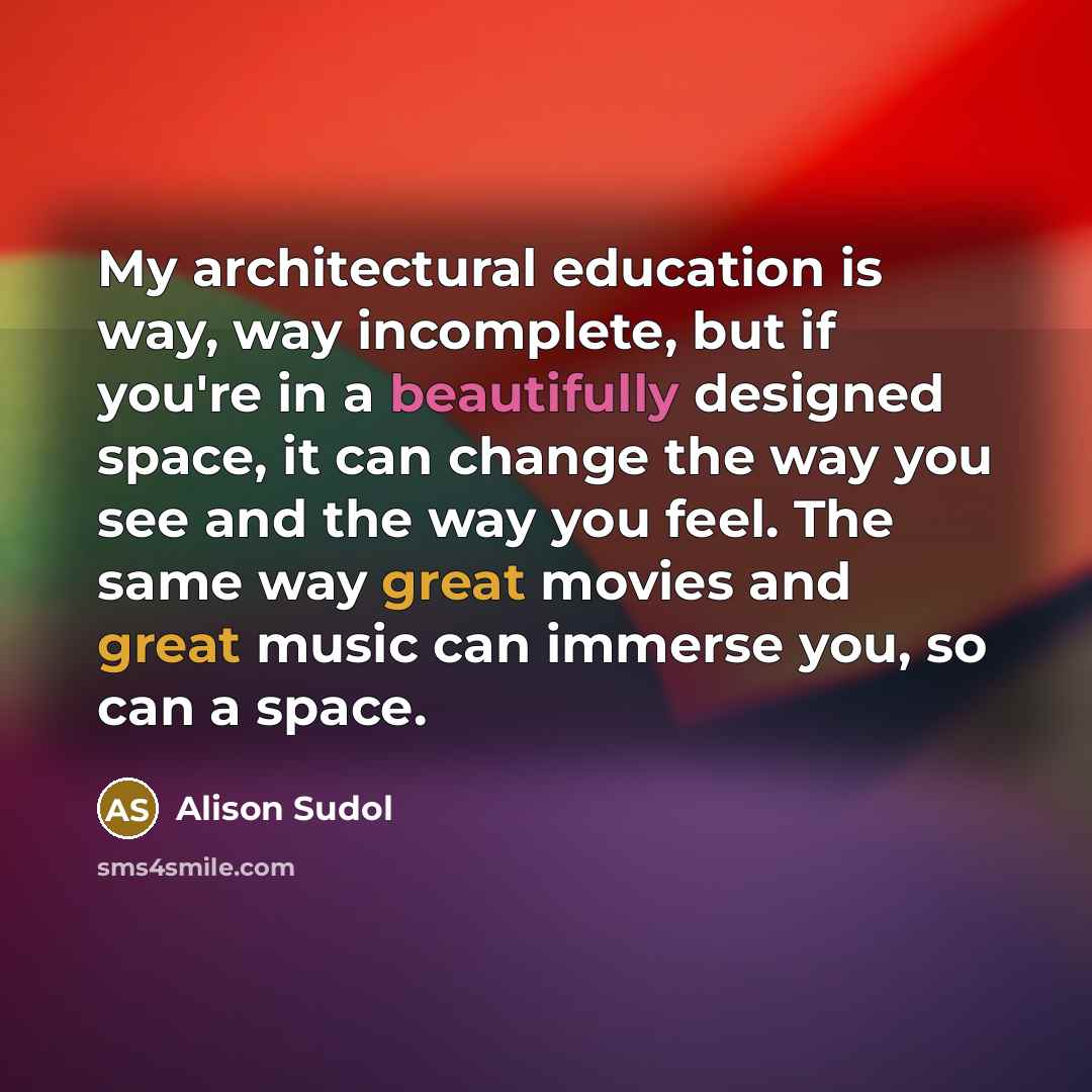 “My architectural education is way, way incomplete, but if you're in a beautifully designed space, it can change the way you see and the way you feel. The same way great movies and great music can immerse you, so can a space.” quote by Alison Sudol