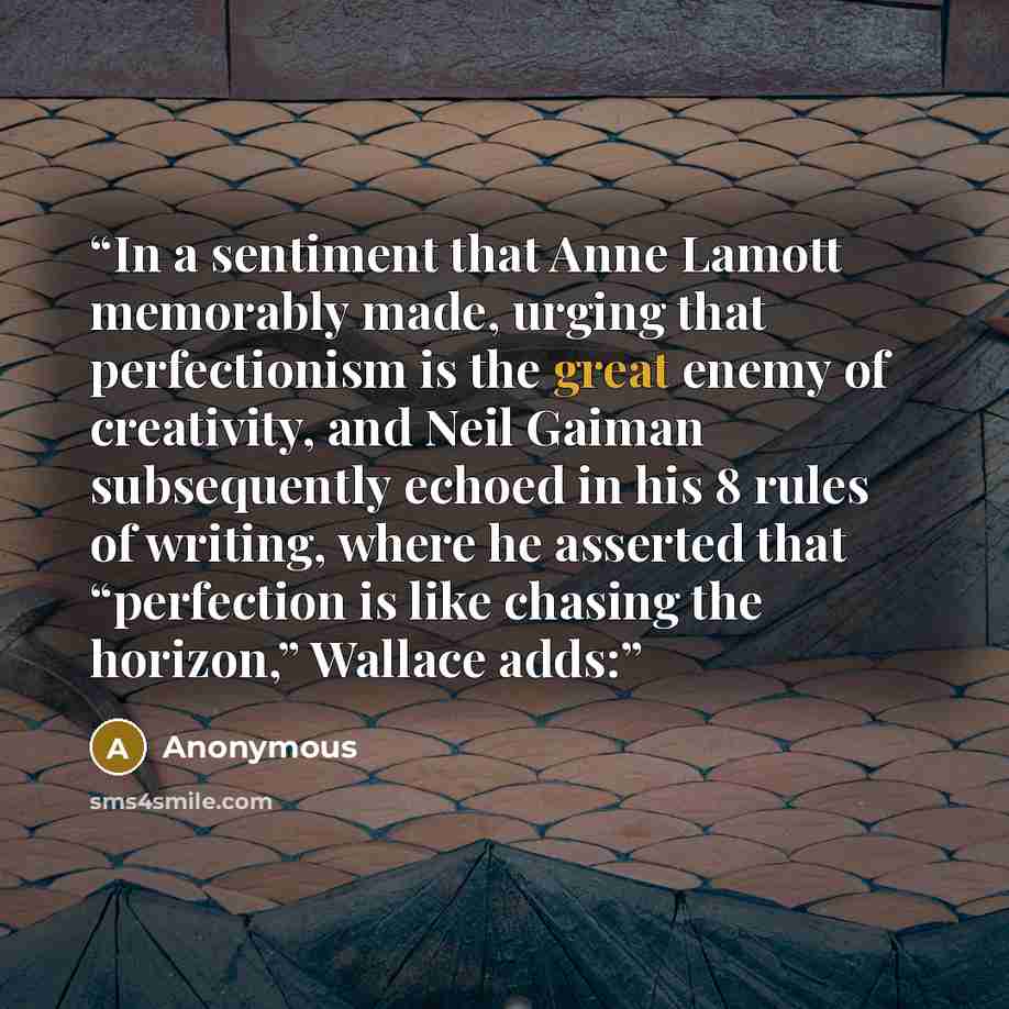 “In a sentiment that Anne Lamott memorably made, urging that perfectionism is the great enemy of creativity, and Neil Gaiman subsequently echoed in his 8 rules of writing, where he asserted that “perfection is like chasing the horizon,” Wallace adds:” quote by Anonymous