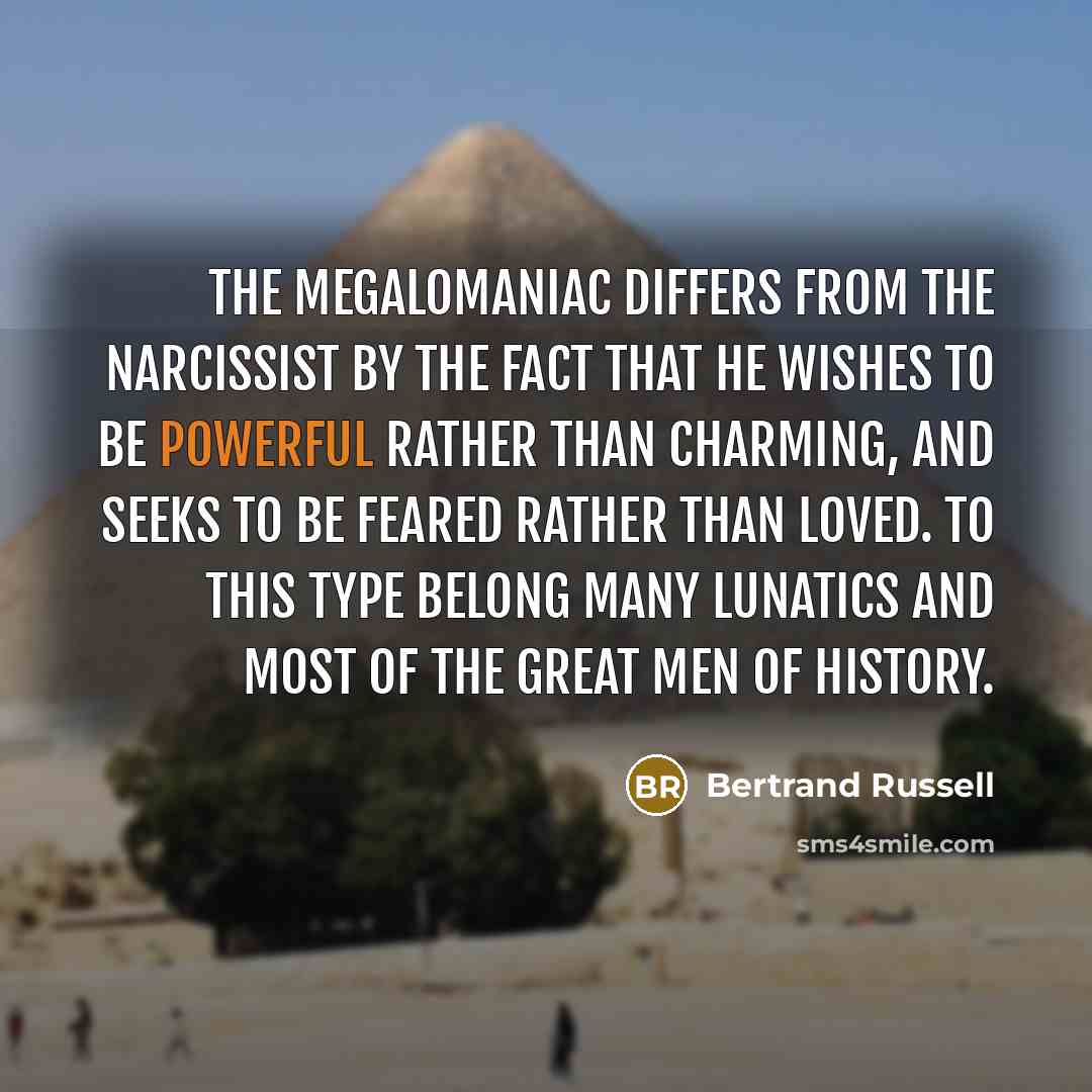“The megalomaniac differs from the narcissist by the fact that he wishes to be powerful rather than charming, and seeks to be feared rather than loved. To this type belong many lunatics and most of the great men of history.” quote by Bertrand Russell