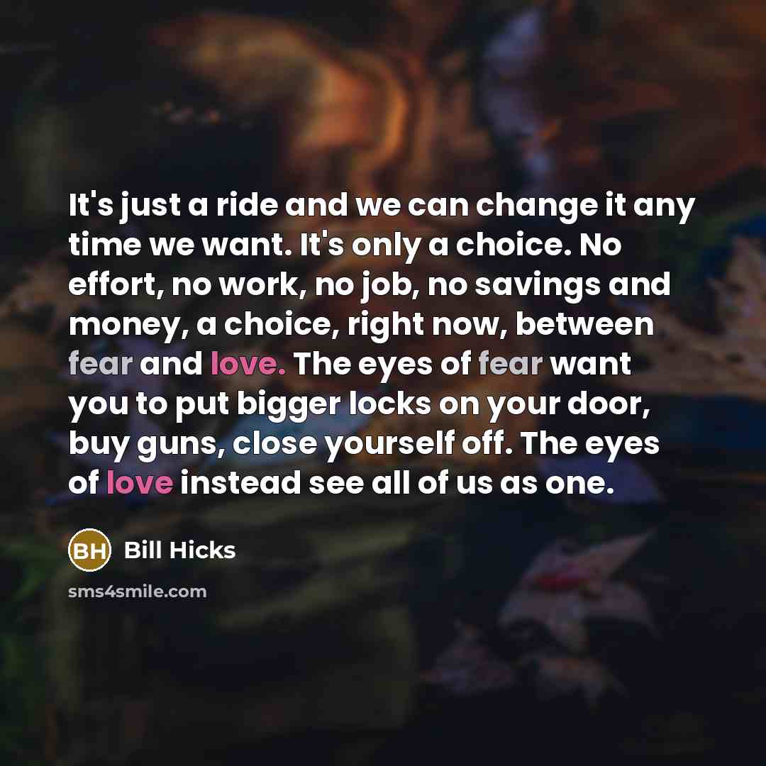 “It's just a ride and we can change it any time we want. It's only a choice. No effort, no work, no job, no savings and money, a choice, right now, between fear and love. The eyes of fear want you to put bigger locks on your door, buy guns, close yourself off. The eyes of love instead see all of us…” quote by Bill Hicks