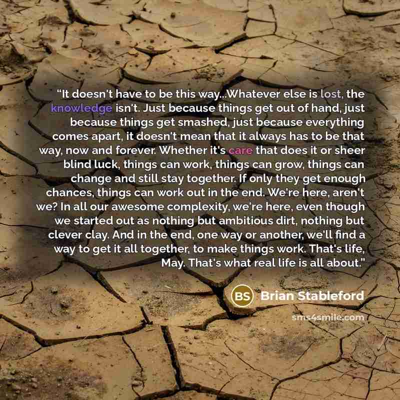 “It doesn't have to be this way...Whatever else is lost, the knowledge isn't. Just because things get out of hand, just because things get smashed, just because everything comes apart, it doesn't mean that it always has to be that way, now and forever. Whether it's care that does it or sheer blind…” quote by Brian Stableford