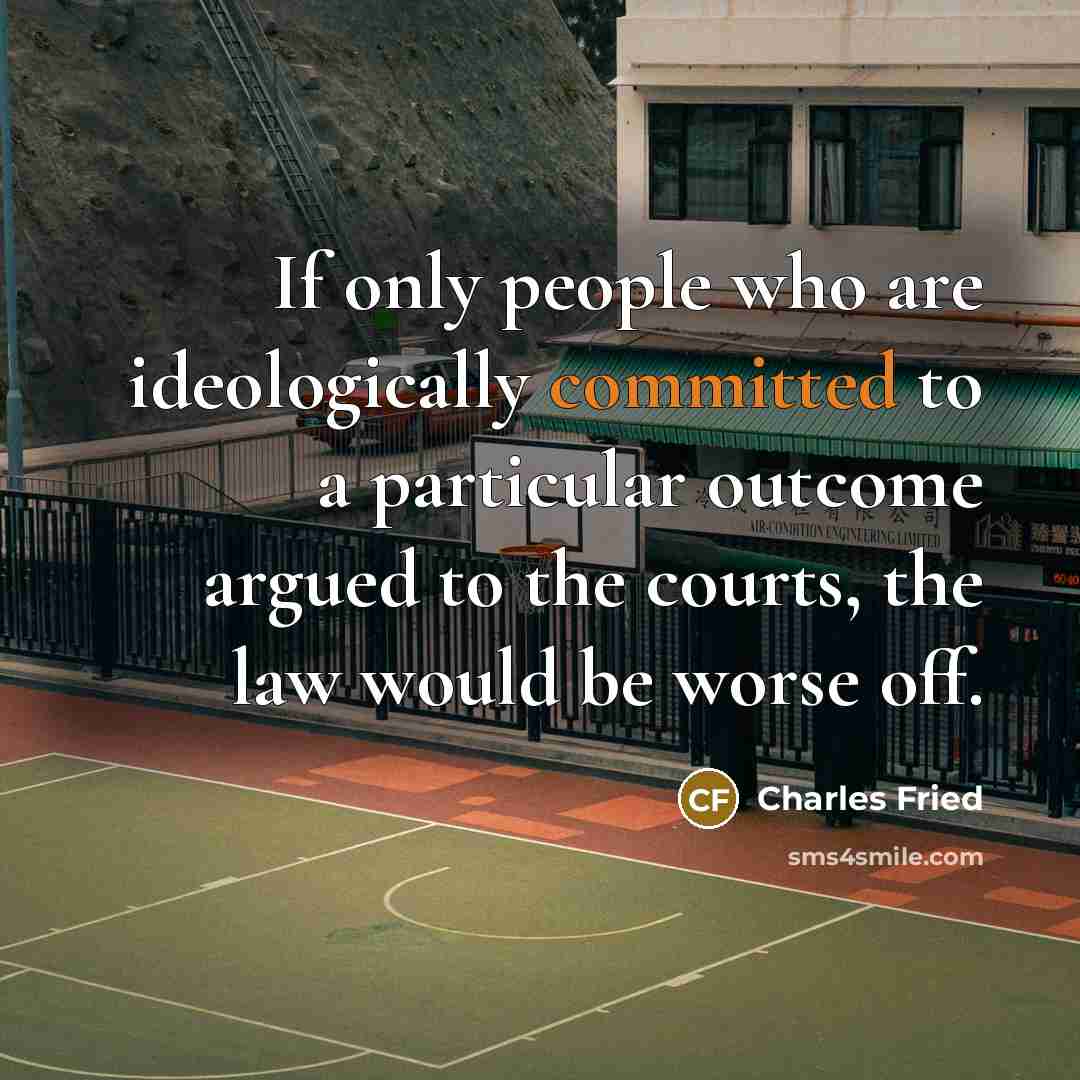 “If only people who are ideologically committed to a particular outcome argued to the courts, the law would be worse off.” quote by Charles Fried