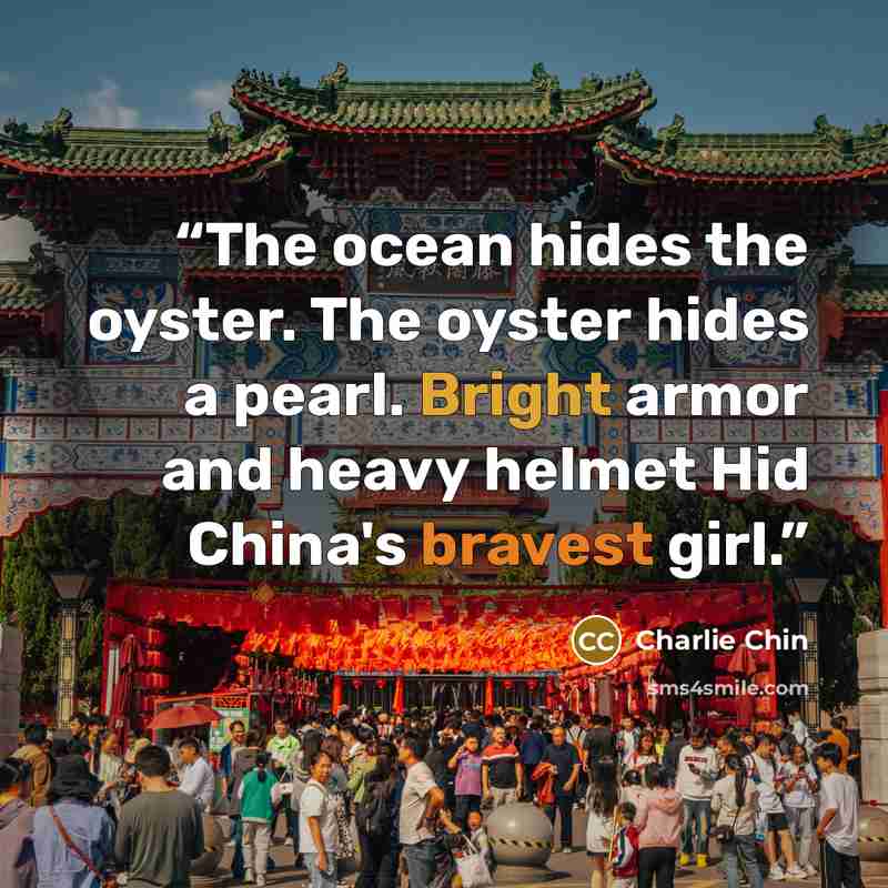 “The ocean hides the oyster. The oyster hides a pearl. Bright armor and heavy helmet Hid China's bravest girl.” quote by Charlie Chin