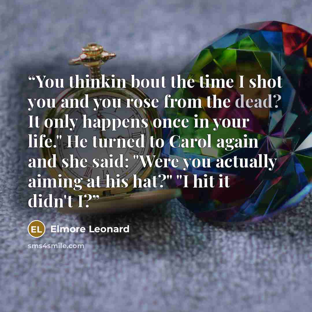 “You thinkin bout the time I shot you and you rose from the dead? It only happens once in your life." He turned to Carol again and she said: "Were you actually aiming at his hat?" "I hit it didn't I?” quote by Elmore Leonard