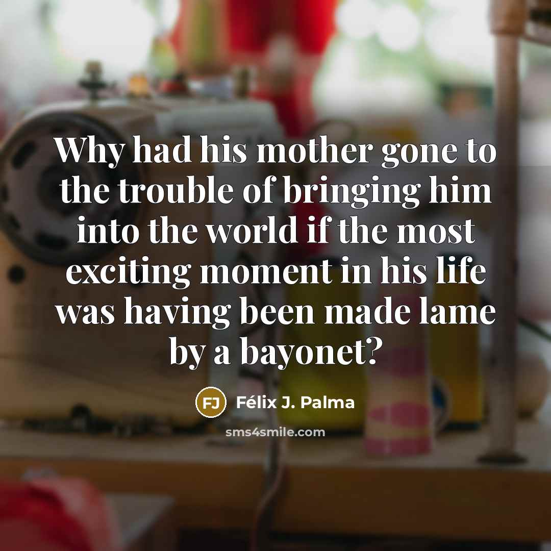 “Why had his mother gone to the trouble of bringing him into the world if the most exciting moment in his life was having been made lame by a bayonet?” quote by Félix J. Palma