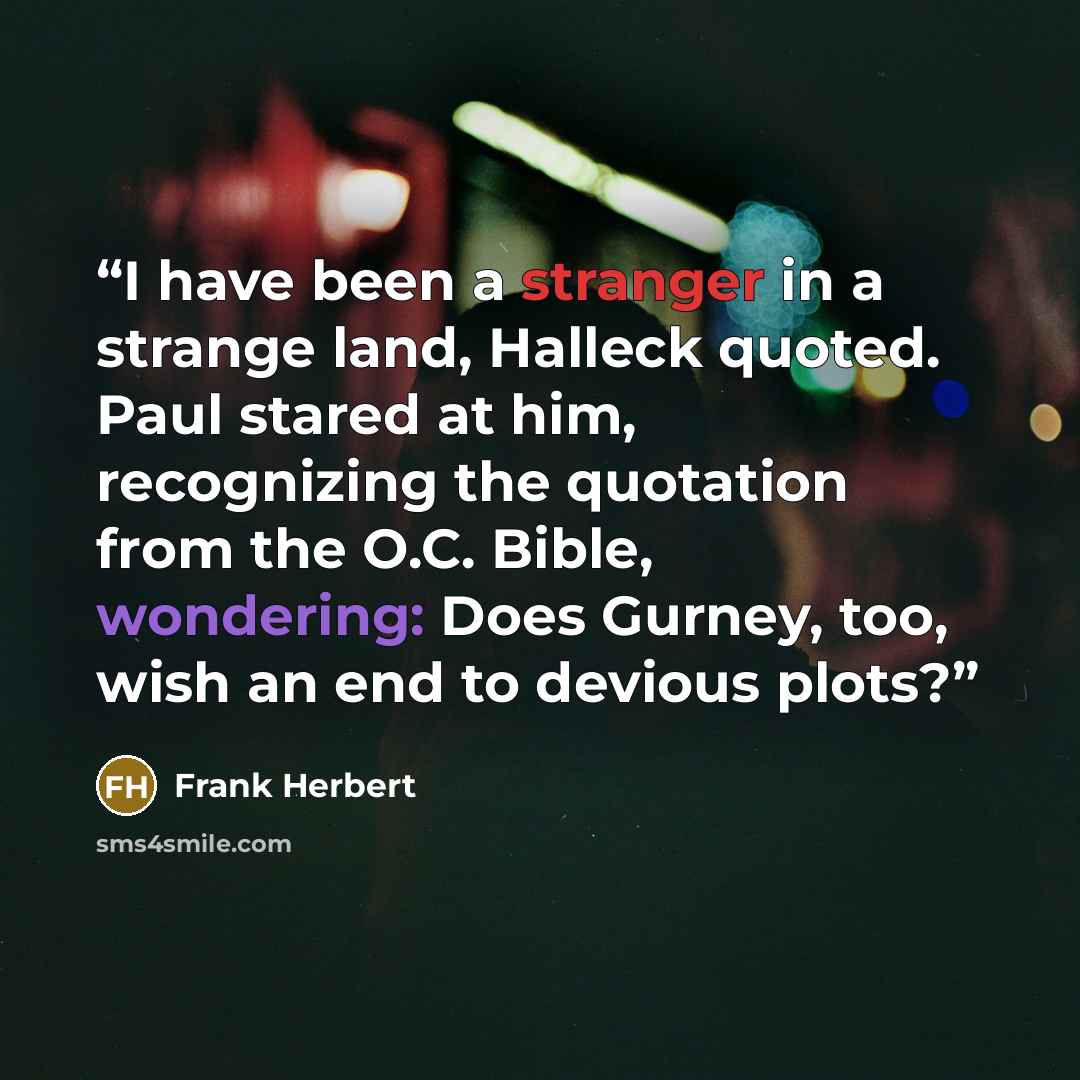 “I have been a stranger in a strange land, Halleck quoted. Paul stared at him, recognizing the quotation from the O.C. Bible, wondering: Does Gurney, too, wish an end to devious plots?” quote by Frank Herbert