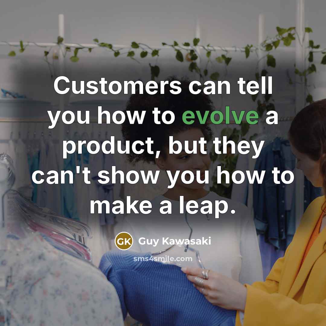 “Customers can tell you how to evolve a product, but they can't show you how to make a leap.” quote by Guy Kawasaki