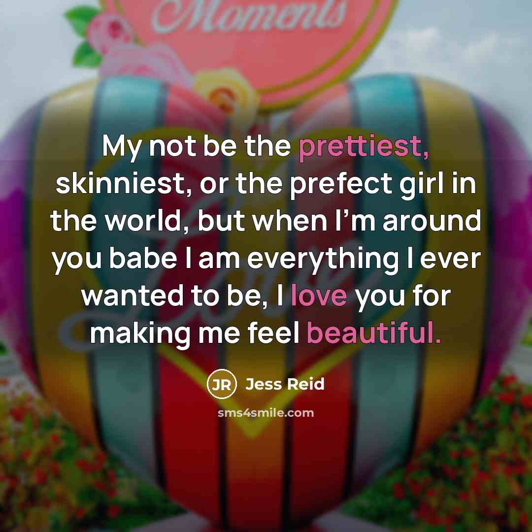 “My not be the prettiest, skinniest, or the prefect girl in the world, but when I'm around you babe I am everything I ever wanted to be, I love you for making me feel beautiful.” quote by Jess Reid