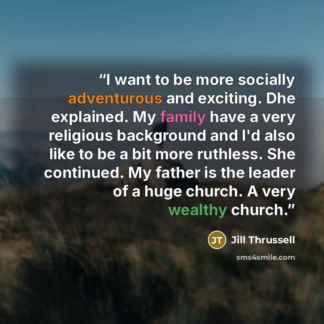 “I want to be more socially adventurous and exciting. Dhe explained. My family have a very religious background and I'd also like to be a bit more ruthless. She continued. My father is the leader of a huge church. A very wealthy church.” quote by Jill Thrussell