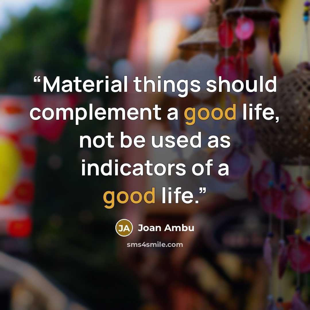 “Material things should complement a good life, not be used as indicators of a good life.” quote by Joan Ambu