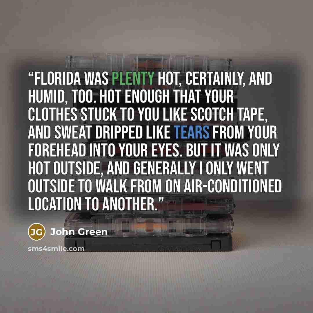 “Florida was plenty hot, certainly, and humid, too. Hot enough that your clothes stuck to you like Scotch tape, and sweat dripped like tears from your forehead into your eyes. But it was only hot outside, and generally I only went outside to walk from on air-conditioned location to another.” quote by John Green