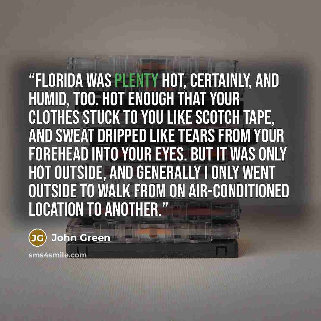 “Florida was plenty hot, certainly, and humid, too. Hot enough that your clothes stuck to you like Scotch tape, and sweat dripped like tears from your forehead into your eyes. But it was only hot outside, and generally I only went outside to walk from on air-conditioned location to another.” quote by John Green