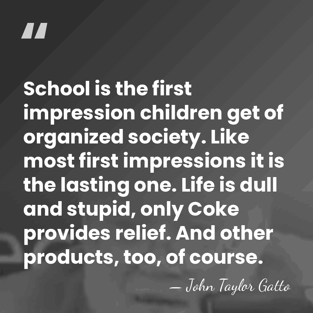 School is the first impression children get of organized society. Like most&hellip; - John Taylor Gatto