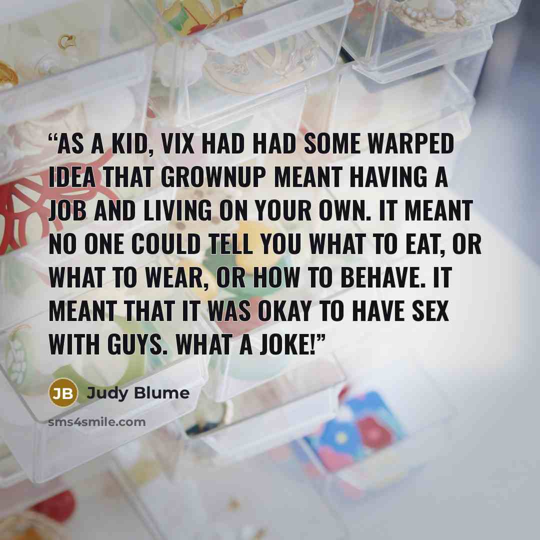 “As a kid, Vix had had some warped idea that grownup meant having a job and living on your own. It meant no one could tell you what to eat, or what to wear, or how to behave. It meant that it was okay to have sex with guys. What a joke!” quote by Judy Blume