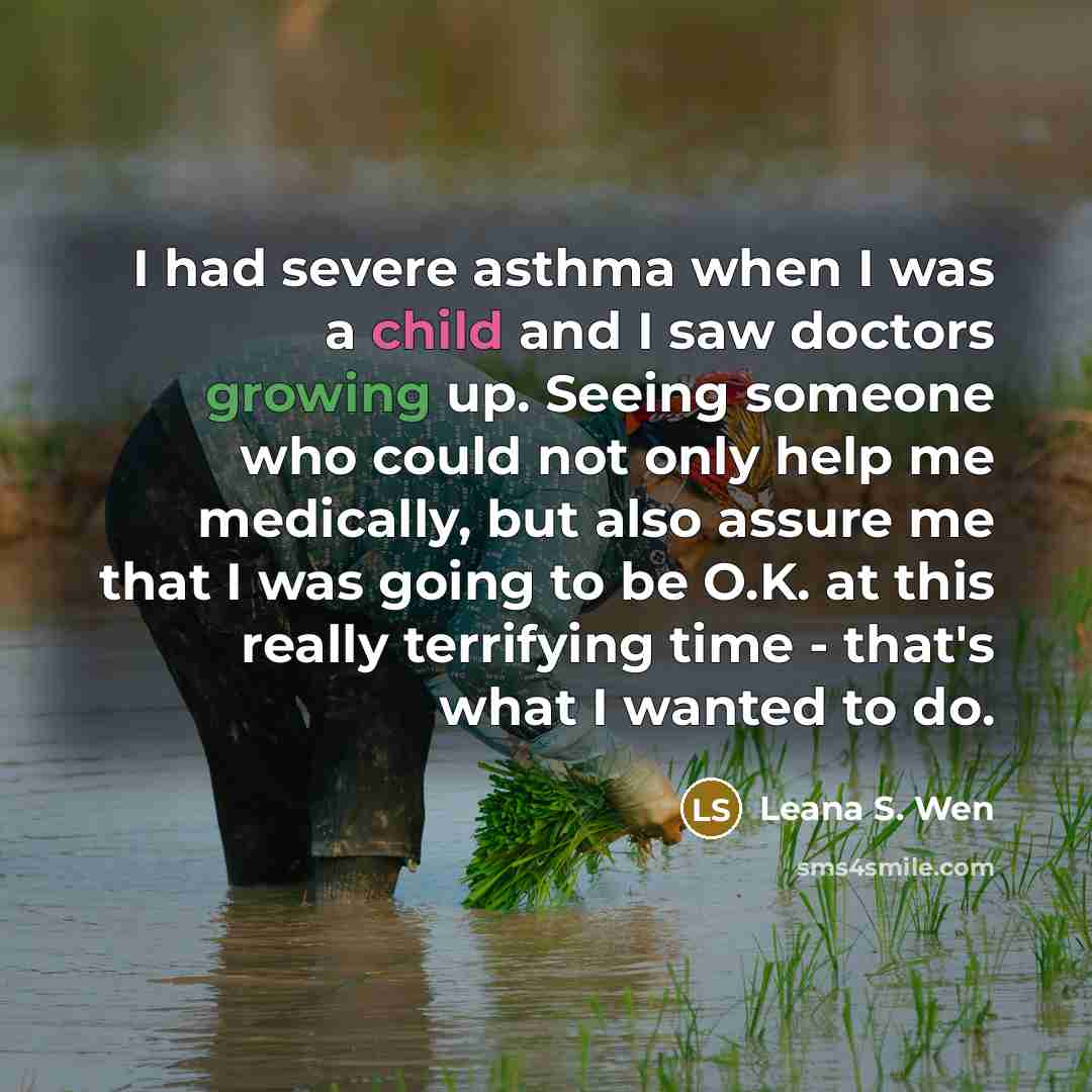 “I had severe asthma when I was a child and I saw doctors growing up. Seeing someone who could not only help me medically, but also assure me that I was going to be O.K. at this really terrifying time - that's what I wanted to do.” quote by Leana S. Wen