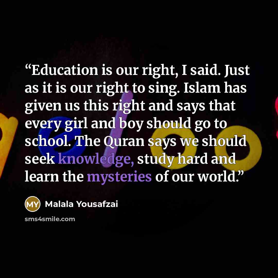 “Education is our right, I said. Just as it is our right to sing. Islam has given us this right and says that every girl and boy should go to school. The Quran says we should seek knowledge, study hard and learn the mysteries of our world.” quote by Malala Yousafzai