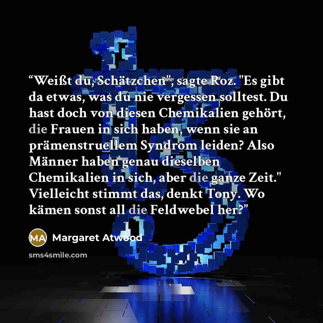 “Weißt du, Schätzchen", sagte Roz. "Es gibt da etwas, was du nie vergessen solltest. Du hast doch von diesen Chemikalien gehört, die Frauen in sich haben, wenn sie an prämenstruellem Syndrom leiden? Also Männer haben genau dieselben Chemikalien in sich, aber die ganze Zeit." Vielleicht stimmt das…” quote by Margaret Atwood