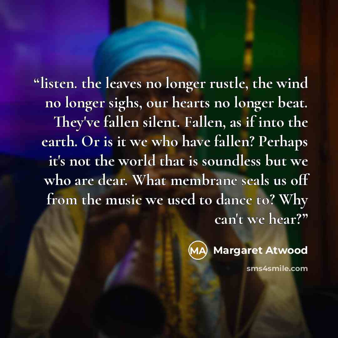 “listen. the leaves no longer rustle, the wind no longer sighs, our hearts no longer beat. They've fallen silent. Fallen, as if into the earth. Or is it we who have fallen? Perhaps it's not the world that is soundless but we who are dear. What membrane seals us off from the music we used to dance…” quote by Margaret Atwood