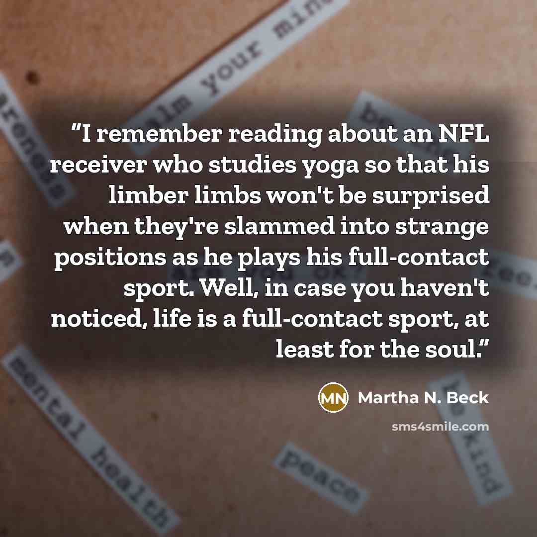 “I remember reading about an NFL receiver who studies yoga so that his limber limbs won't be surprised when they're slammed into strange positions as he plays his full-contact sport. Well, in case you haven't noticed, life is a full-contact sport, at least for the soul.” quote by Martha N. Beck