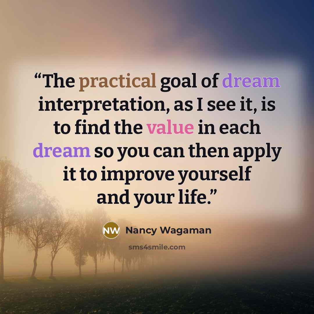 “The practical goal of dream interpretation, as I see it, is to find the value in each dream so you can then apply it to improve yourself and your life.” quote by Nancy Wagaman