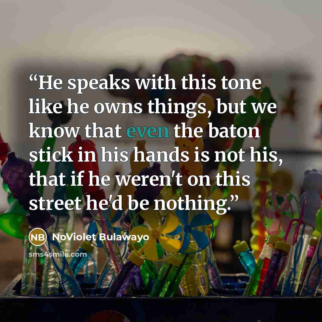 “He speaks with this tone like he owns things, but we know that even the baton stick in his hands is not his, that if he weren't on this street he'd be nothing.” quote by NoViolet Bulawayo