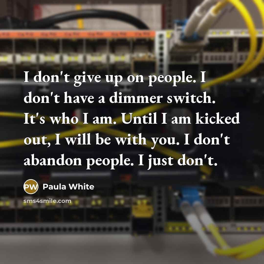 “I don't give up on people. I don't have a dimmer switch. It's who I am. Until I am kicked out, I will be with you. I don't abandon people. I just don't.” quote by Paula White