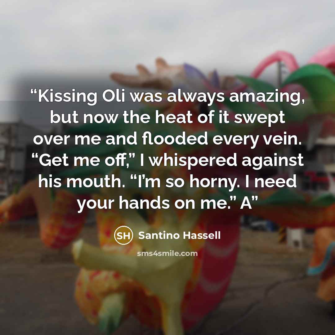“Kissing Oli was always amazing, but now the heat of it swept over me and flooded every vein. “Get me off,” I whispered against his mouth. “I’m so horny. I need your hands on me.” A” quote by Santino Hassell