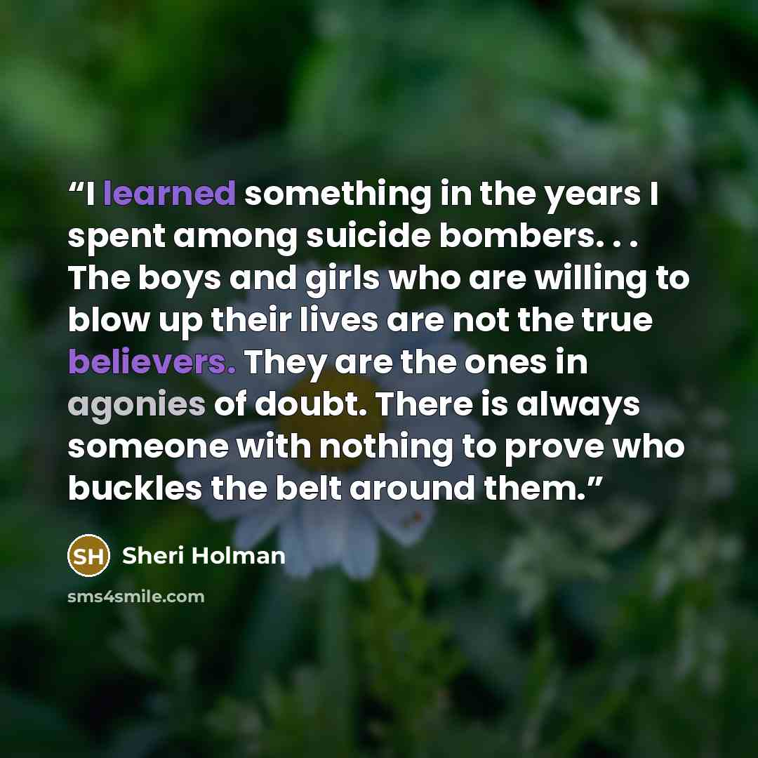 “I learned something in the years I spent among suicide bombers. . . The boys and girls who are willing to blow up their lives are not the true believers. They are the ones in agonies of doubt. There is always someone with nothing to prove who buckles the belt around them.” quote by Sheri Holman