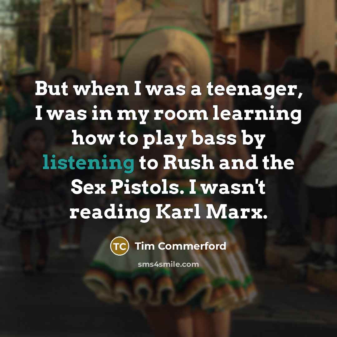 “But when I was a teenager, I was in my room learning how to play bass by listening to Rush and the Sex Pistols. I wasn't reading Karl Marx.” quote by Tim Commerford