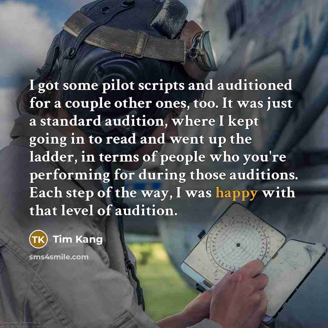 “I got some pilot scripts and auditioned for a couple other ones, too. It was just a standard audition, where I kept going in to read and went up the ladder, in terms of people who you're performing for during those auditions. Each step of the way, I was happy with that level of audition.” quote by Tim Kang