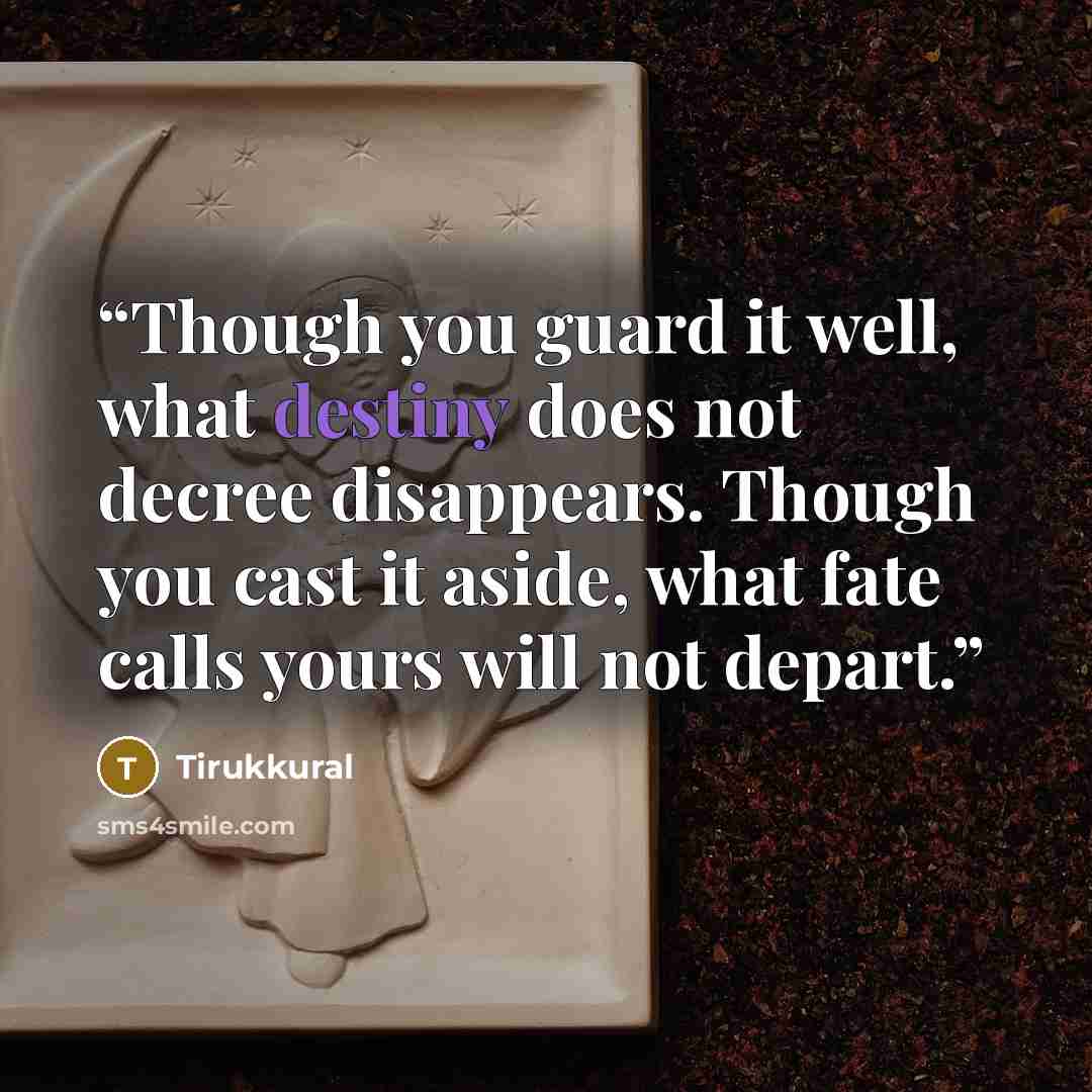“Though you guard it well, what destiny does not decree disappears. Though you cast it aside, what fate calls yours will not depart.” quote by Tirukkural