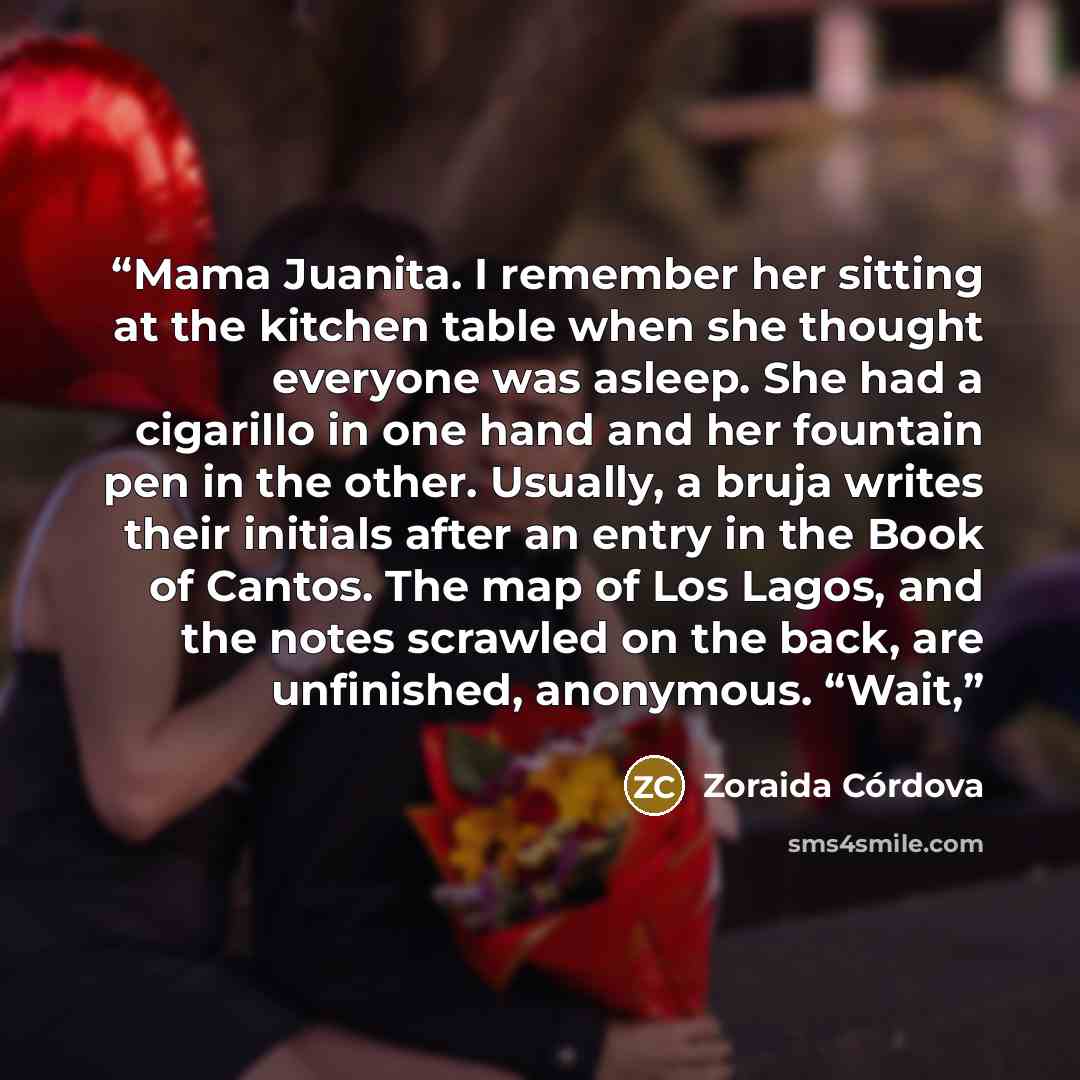 “Mama Juanita. I remember her sitting at the kitchen table when she thought everyone was asleep. She had a cigarillo in one hand and her fountain pen in the other. Usually, a bruja writes their initials after an entry in the Book of Cantos. The map of Los Lagos, and the notes scrawled on the back…” quote by Zoraida Córdova