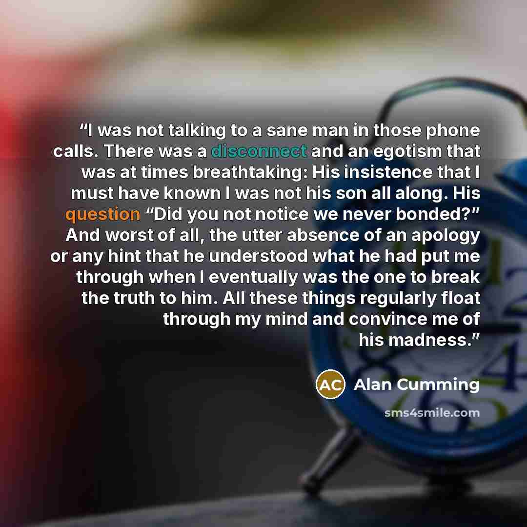 “I was not talking to a sane man in those phone calls. There was a disconnect and an egotism that was at times breathtaking: His insistence that I must have known I was not his son all along. His question “Did you not notice we never bonded?” And worst of all, the utter absence of an apology or any…” quote by Alan Cumming