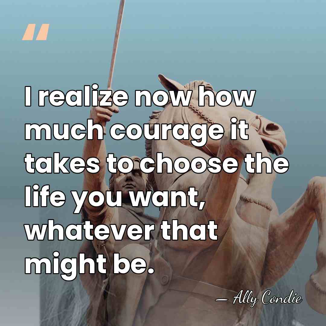 I realize now how much courage it takes to choose the life&hellip; - Ally Condie