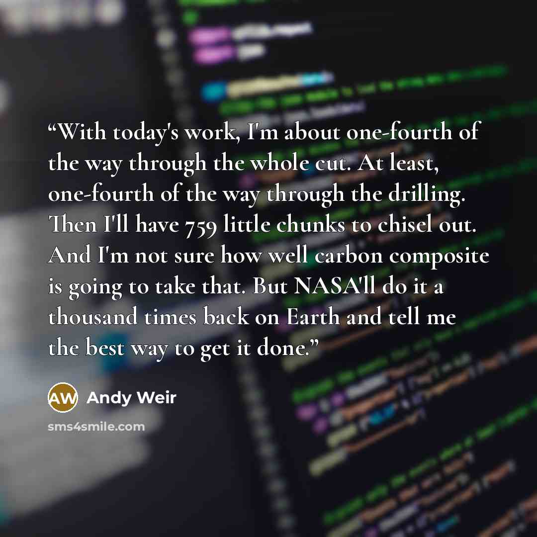 “With today's work, I'm about one-fourth of the way through the whole cut. At least, one-fourth of the way through the drilling. Then I'll have 759 little chunks to chisel out. And I'm not sure how well carbon composite is going to take that. But NASA'll do it a thousand times back on Earth and…” quote by Andy Weir