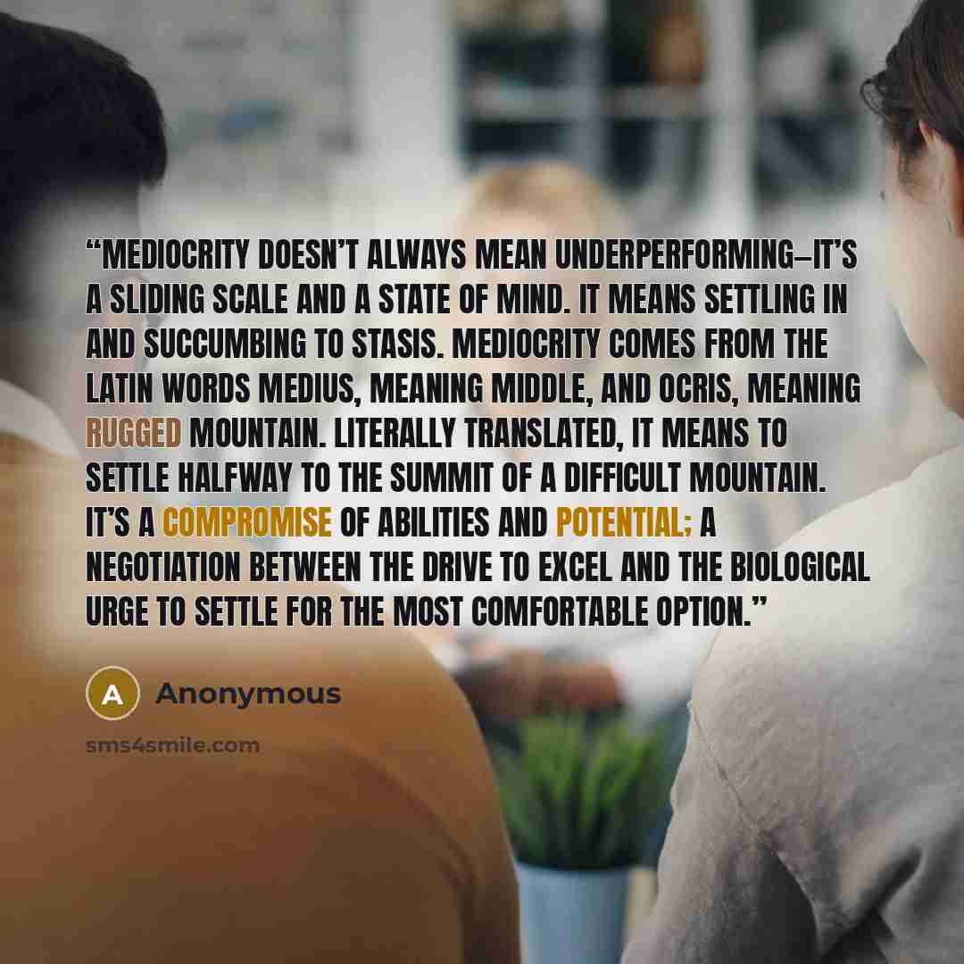 “Mediocrity doesn’t always mean underperforming—it’s a sliding scale and a state of mind. It means settling in and succumbing to stasis. Mediocrity comes from the Latin words medius, meaning middle, and ocris, meaning rugged mountain. Literally translated, it means to settle halfway to the summit…” quote by Anonymous