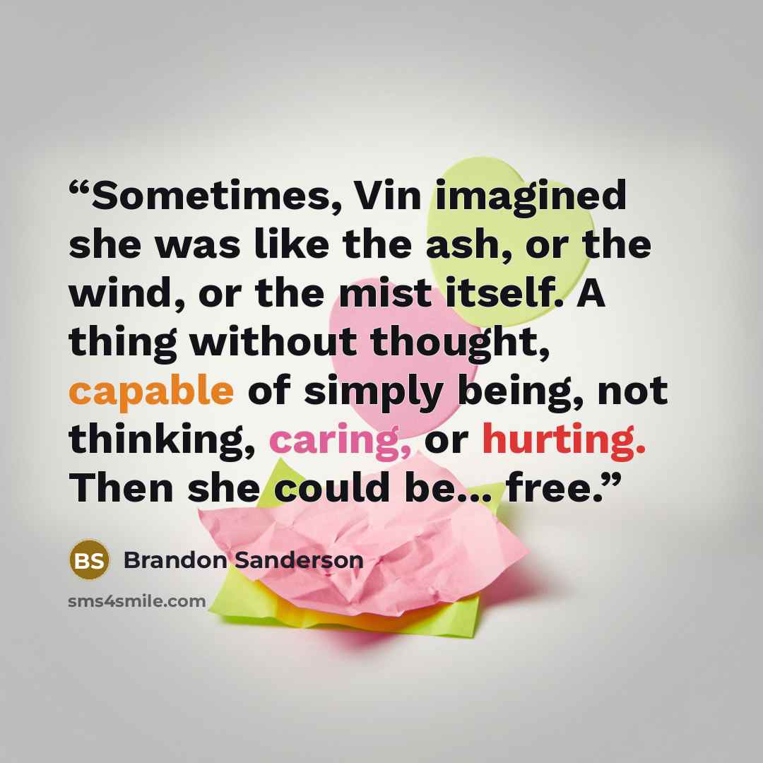“Sometimes, Vin imagined she was like the ash, or the wind, or the mist itself. A thing without thought, capable of simply being, not thinking, caring, or hurting. Then she could be... free.” quote by Brandon Sanderson