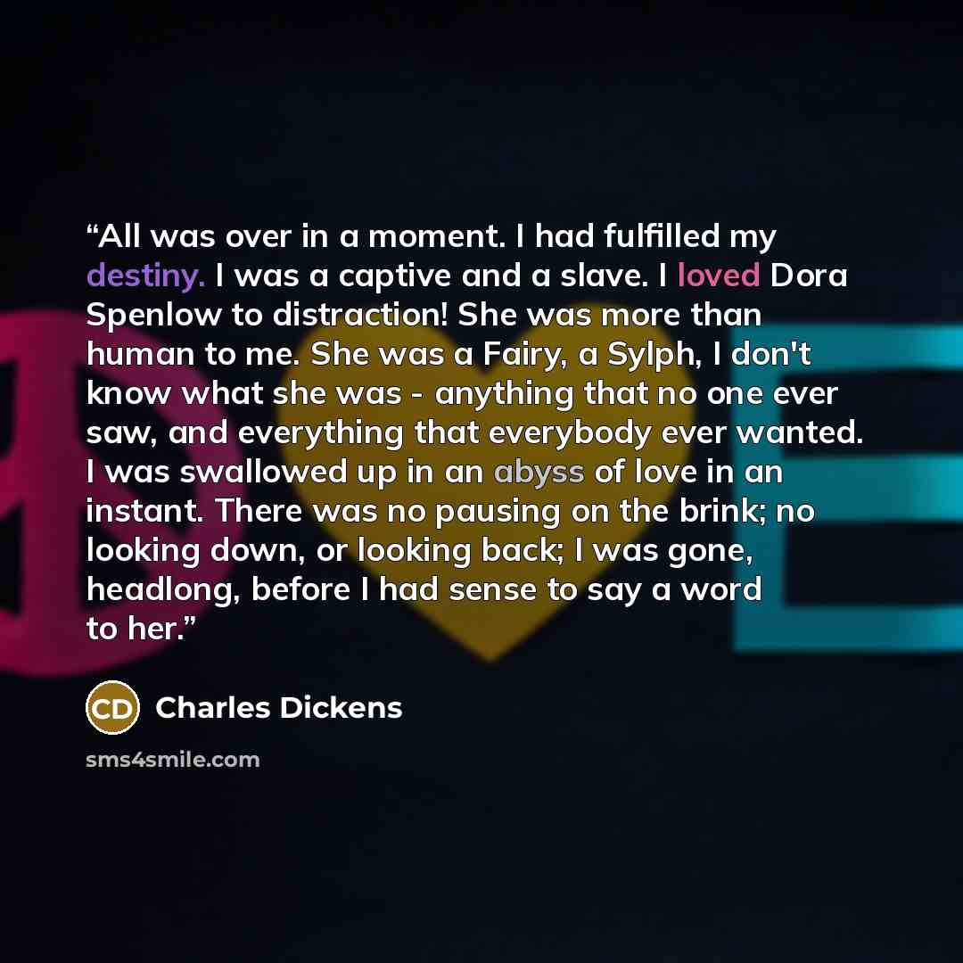 “All was over in a moment. I had fulfilled my destiny. I was a captive and a slave. I loved Dora Spenlow to distraction! She was more than human to me. She was a Fairy, a Sylph, I don't know what she was - anything that no one ever saw, and everything that everybody ever wanted. I was swallowed up…” quote by Charles Dickens