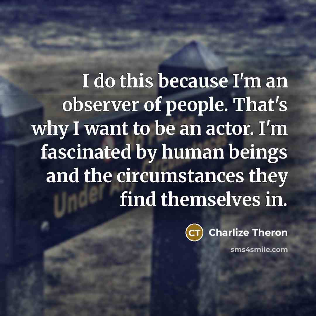 “I do this because I'm an observer of people. That's why I want to be an actor. I'm fascinated by human beings and the circumstances they find themselves in.” quote by Charlize Theron