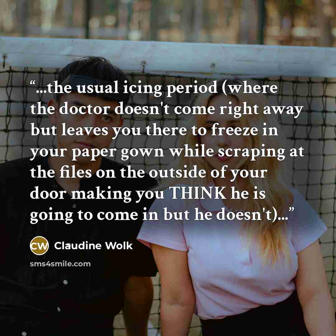 “...the usual icing period (where the doctor doesn't come right away but leaves you there to freeze in your paper gown while scraping at the files on the outside of your door making you THINK he is going to come in but he doesn't)...” quote by Claudine Wolk