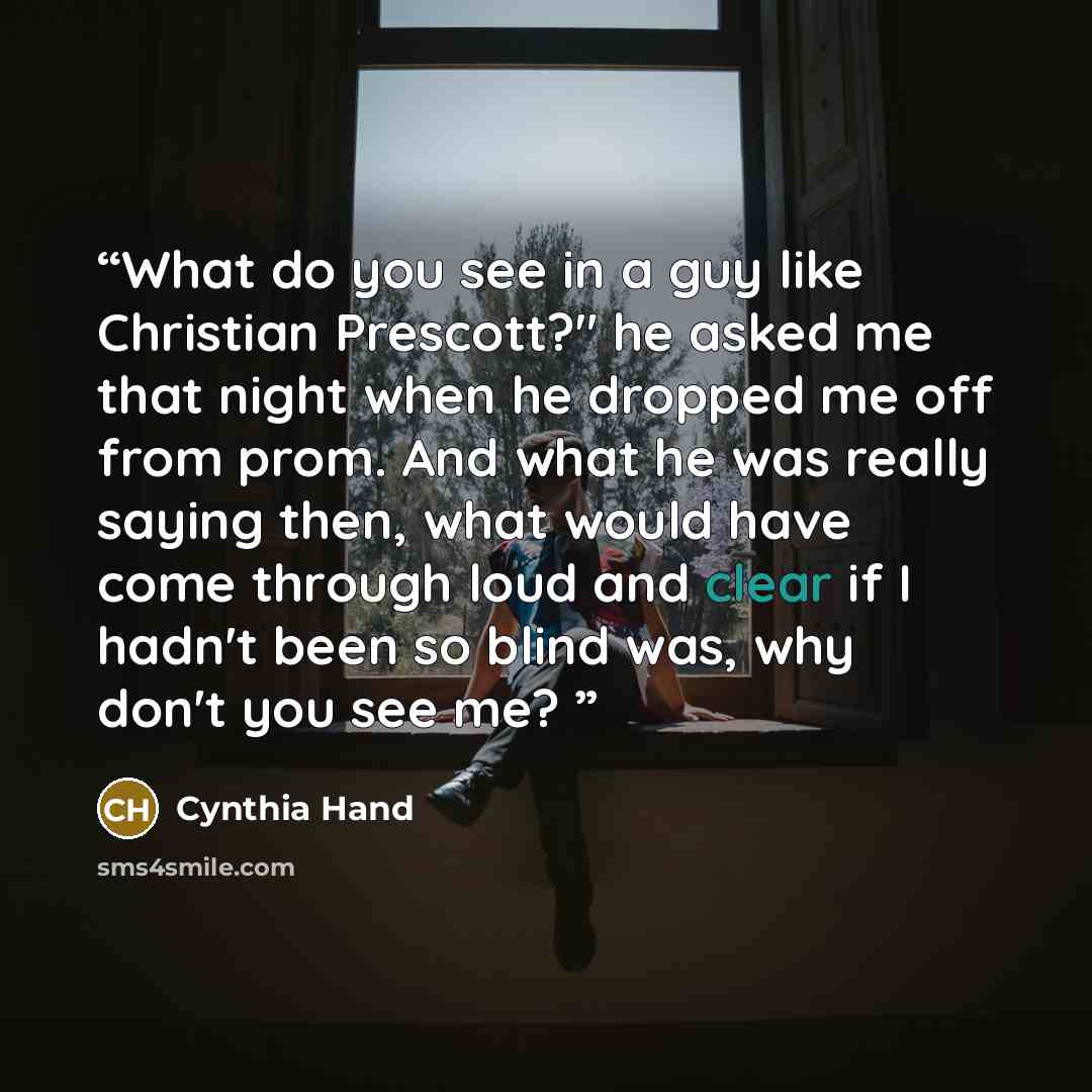 “What do you see in a guy like Christian Prescott?" he asked me that night when he dropped me off from prom. And what he was really saying then, what would have come through loud and clear if I hadn't been so blind was, why don't you see me?” quote by Cynthia Hand