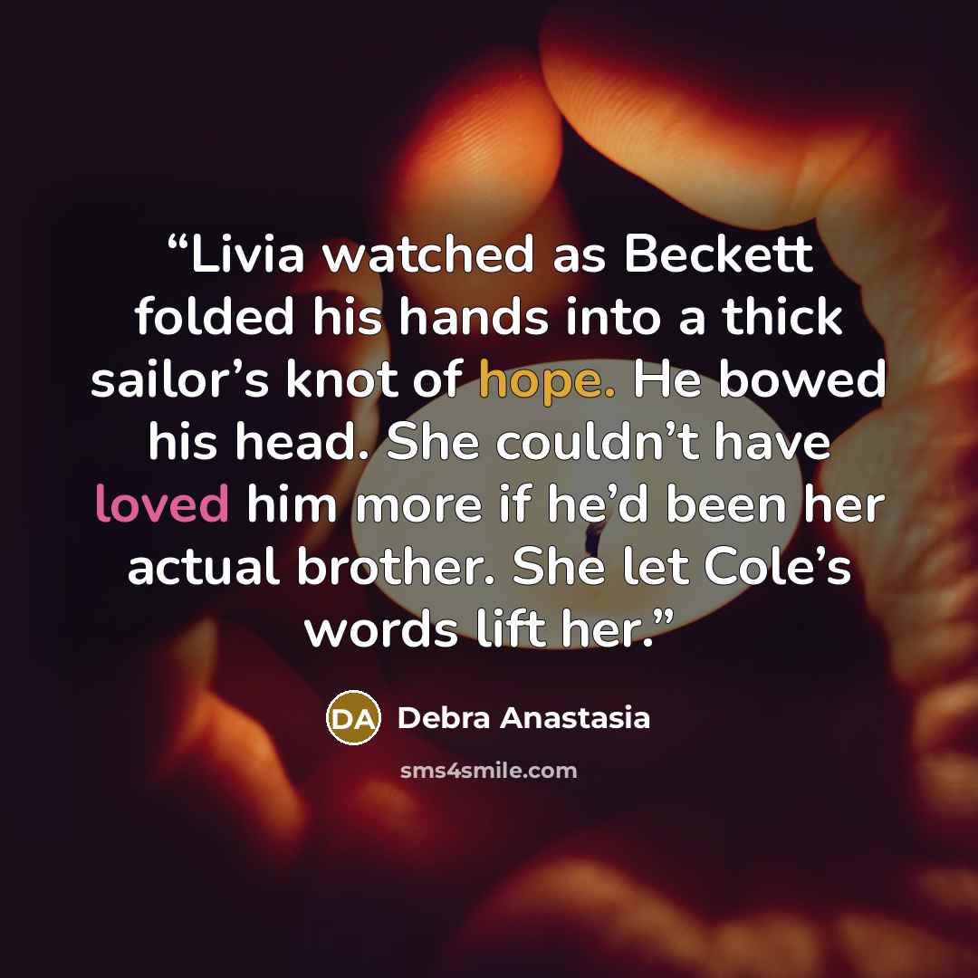 “Livia watched as Beckett folded his hands into a thick sailor’s knot of hope. He bowed his head. She couldn’t have loved him more if he’d been her actual brother. She let Cole’s words lift her.” quote by Debra Anastasia