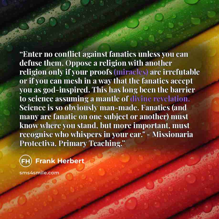 “Enter no conflict against fanatics unless you can defuse them. Oppose a religion with another religion only if your proofs (miracles) are irrefutable or if you can mesh in a way that the fanatics accept you as god-inspired. This has long been the barrier to science assuming a mantle of divine…” quote by Frank Herbert