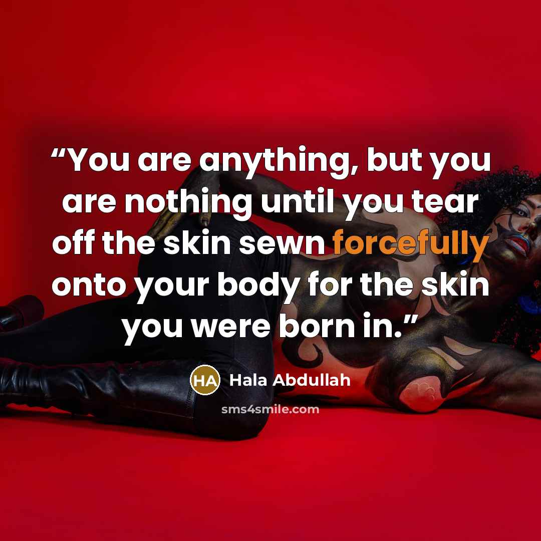 “You are anything, but you are nothing until you tear off the skin sewn forcefully onto your body for the skin you were born in.” quote by Hala Abdullah