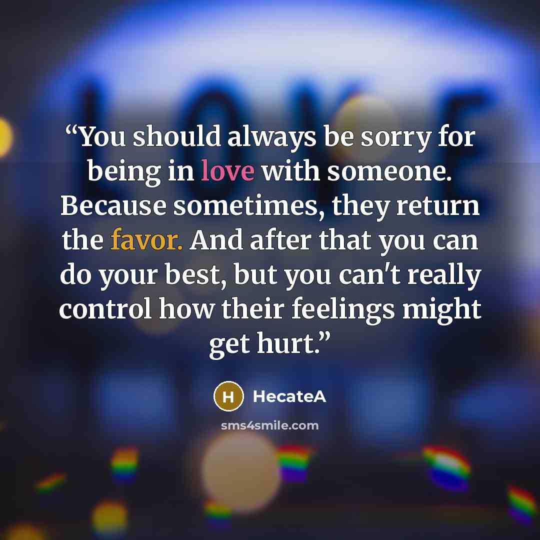 “You should always be sorry for being in love with someone. Because sometimes, they return the favor. And after that you can do your best, but you can't really control how their feelings might get hurt.” quote by HecateA