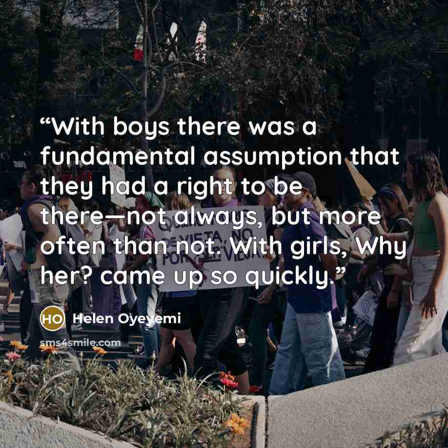 “With boys there was a fundamental assumption that they had a right to be there—not always, but more often than not. With girls, Why her? came up so quickly.” quote by Helen Oyeyemi