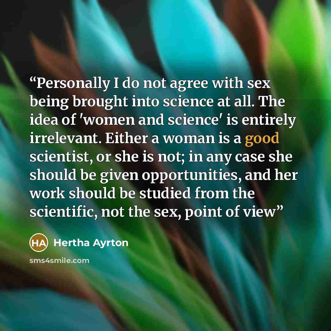 “Personally I do not agree with sex being brought into science at all. The idea of 'women and science' is entirely irrelevant. Either a woman is a good scientist, or she is not; in any case she should be given opportunities, and her work should be studied from the scientific, not the sex, point of…” quote by Hertha Ayrton