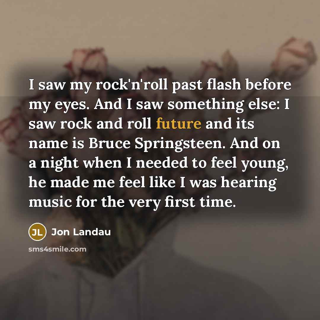 “I saw my rock'n'roll past flash before my eyes. And I saw something else: I saw rock and roll future and its name is Bruce Springsteen. And on a night when I needed to feel young, he made me feel like I was hearing music for the very first time.” quote by Jon Landau